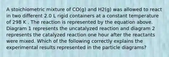 A stoichiometric mixture of CO(g) and H2(g) was allowed to react in two different 2.0 L rigid containers at a constant temperature of 298 K . The reaction is represented by the equation above. Diagram 1 represents the uncatalyzed reaction and diagram 2 represents the catalyzed reaction one hour after the reactants were mixed. Which of the following correctly explains the experimental results represented in the particle diagrams?