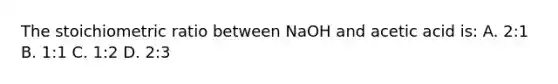 The stoichiometric ratio between NaOH and acetic acid is: A. 2:1 B. 1:1 C. 1:2 D. 2:3