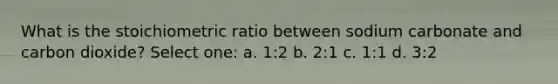 What is the stoichiometric ratio between sodium carbonate and carbon dioxide? Select one: a. 1:2 b. 2:1 c. 1:1 d. 3:2