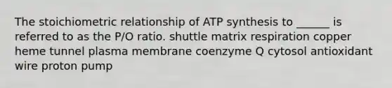 The stoichiometric relationship of ATP synthesis to ______ is referred to as the P/O ratio. shuttle matrix respiration copper heme tunnel plasma membrane coenzyme Q cytosol antioxidant wire proton pump