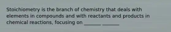 Stoichiometry is the branch of chemistry that deals with elements in compounds and with reactants and products in chemical reactions, focusing on _______ _______