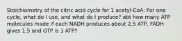 Stoichiometry of the citric acid cycle for 1 acetyl-CoA: For one cycle, what do I use, and what do I produce? abt how many ATP molecules made if each NADH produces about 2.5 ATP, FADH gives 1.5 and GTP is 1 ATP?