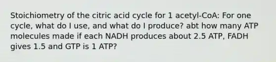 Stoichiometry of the citric acid cycle for 1 acetyl-CoA: For one cycle, what do I use, and what do I produce? abt how many ATP molecules made if each NADH produces about 2.5 ATP, FADH gives 1.5 and GTP is 1 ATP?