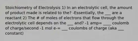 Stoichiometry of Electrolysis 1) In an electrolytic cell, the amount of product made is related to the? -Essentially, the ___ are a reactant 2) The # of moles of electrons that flow through the electrolytic cell depends on the ___ and? -1 amp= ____ coulomb of charge/second -1 mol e-= ___ coulombs of charge (aka ___ constant)