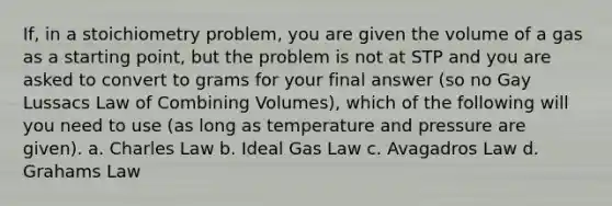 If, in a stoichiometry problem, you are given the volume of a gas as a starting point, but the problem is not at STP and you are asked to convert to grams for your final answer (so no Gay Lussacs Law of Combining Volumes), which of the following will you need to use (as long as temperature and pressure are given). a. Charles Law b. Ideal Gas Law c. Avagadros Law d. Grahams Law