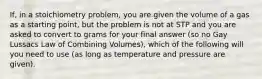 If, in a stoichiometry problem, you are given the volume of a gas as a starting point, but the problem is not at STP and you are asked to convert to grams for your final answer (so no Gay Lussacs Law of Combining Volumes), which of the following will you need to use (as long as temperature and pressure are given).