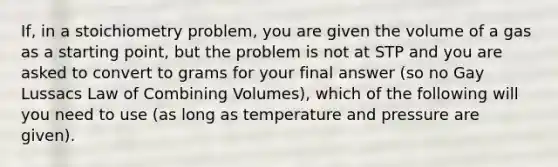 If, in a stoichiometry problem, you are given the volume of a gas as a starting point, but the problem is not at STP and you are asked to convert to grams for your final answer (so no Gay Lussacs Law of Combining Volumes), which of the following will you need to use (as long as temperature and pressure are given).