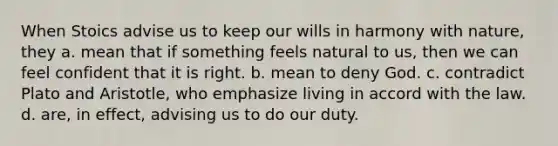 When Stoics advise us to keep our wills in harmony with nature, they a. mean that if something feels natural to us, then we can feel confident that it is right. b. mean to deny God. c. contradict Plato and Aristotle, who emphasize living in accord with the law. d. are, in effect, advising us to do our duty.