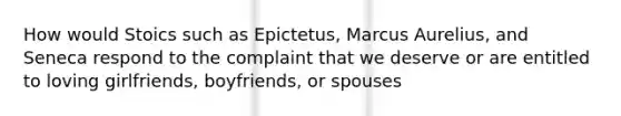 How would Stoics such as Epictetus, Marcus Aurelius, and Seneca respond to the complaint that we deserve or are entitled to loving girlfriends, boyfriends, or spouses