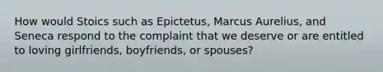 How would Stoics such as Epictetus, Marcus Aurelius, and Seneca respond to the complaint that we deserve or are entitled to loving girlfriends, boyfriends, or spouses?