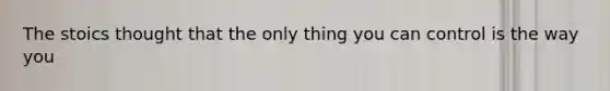 The stoics thought that the only thing you can control is the way you