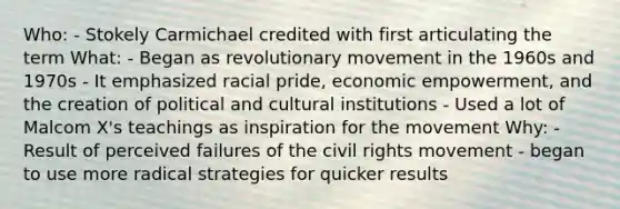 Who: - Stokely Carmichael credited with first articulating the term What: - Began as revolutionary movement in the 1960s and 1970s - It emphasized racial pride, economic empowerment, and the creation of political and cultural institutions - Used a lot of Malcom X's teachings as inspiration for the movement Why: - Result of perceived failures of <a href='https://www.questionai.com/knowledge/kwq766eC44-the-civil-rights-movement' class='anchor-knowledge'>the civil rights movement</a> - began to use more radical strategies for quicker results