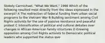 Stokely Carmichael, "What We Want," 1966 Which of the following resulted most directly from the ideas expressed in the excerpt? A The redirection of federal funding from urban social programs to the Vietnam War B Building sentiment among Civil Rights activists for the use of passive resistance and peaceful protest C Intensification of political and cultural debates over changes in African American family structures D Growing opposition among Civil Rights activists to Democratic political leaders who supported the status quo