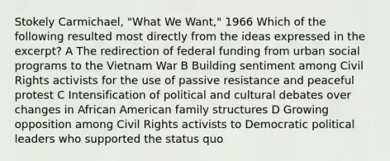 Stokely Carmichael, "What We Want," 1966 Which of the following resulted most directly from the ideas expressed in the excerpt? A The redirection of federal funding from urban social programs to the Vietnam War B Building sentiment among Civil Rights activists for the use of passive resistance and peaceful protest C Intensification of political and cultural debates over changes in African American family structures D Growing opposition among Civil Rights activists to Democratic political leaders who supported the status quo