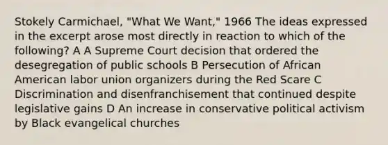 Stokely Carmichael, "What We Want," 1966 The ideas expressed in the excerpt arose most directly in reaction to which of the following? A A Supreme Court decision that ordered the desegregation of public schools B Persecution of African American labor union organizers during the Red Scare C Discrimination and disenfranchisement that continued despite legislative gains D An increase in conservative political activism by Black evangelical churches