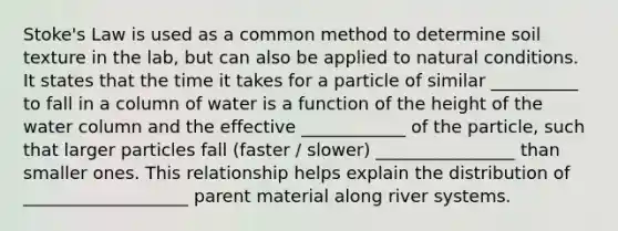 Stoke's Law is used as a common method to determine soil texture in the lab, but can also be applied to natural conditions. It states that the time it takes for a particle of similar __________ to fall in a column of water is a function of the height of the water column and the effective ____________ of the particle, such that larger particles fall (faster / slower) ________________ than smaller ones. This relationship helps explain the distribution of ___________________ parent material along river systems.