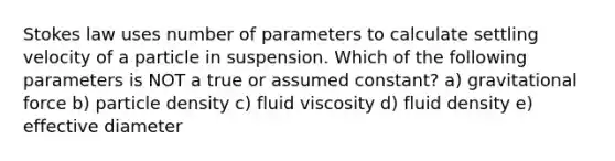 Stokes law uses number of parameters to calculate settling velocity of a particle in suspension. Which of the following parameters is NOT a true or assumed constant? a) gravitational force b) particle density c) fluid viscosity d) fluid density e) effective diameter