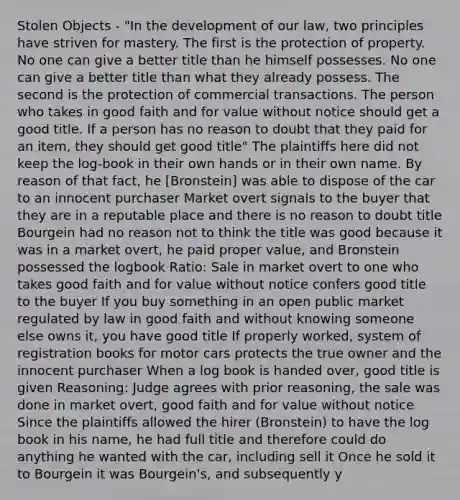 Stolen Objects - "In the development of our law, two principles have striven for mastery. The first is the protection of property. No one can give a better title than he himself possesses. No one can give a better title than what they already possess. The second is the protection of commercial transactions. The person who takes in good faith and for value without notice should get a good title. If a person has no reason to doubt that they paid for an item, they should get good title" The plaintiffs here did not keep the log-book in their own hands or in their own name. By reason of that fact, he [Bronstein] was able to dispose of the car to an innocent purchaser Market overt signals to the buyer that they are in a reputable place and there is no reason to doubt title Bourgein had no reason not to think the title was good because it was in a market overt, he paid proper value, and Bronstein possessed the logbook Ratio: Sale in market overt to one who takes good faith and for value without notice confers good title to the buyer If you buy something in an open public market regulated by law in good faith and without knowing someone else owns it, you have good title If properly worked, system of registration books for motor cars protects the true owner and the innocent purchaser When a log book is handed over, good title is given Reasoning: Judge agrees with prior reasoning, the sale was done in market overt, good faith and for value without notice Since the plaintiffs allowed the hirer (Bronstein) to have the log book in his name, he had full title and therefore could do anything he wanted with the car, including sell it Once he sold it to Bourgein it was Bourgein's, and subsequently y