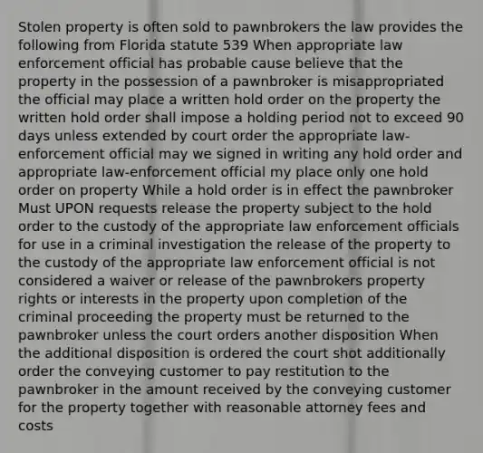 Stolen property is often sold to pawnbrokers the law provides the following from Florida statute 539 When appropriate law enforcement official has probable cause believe that the property in the possession of a pawnbroker is misappropriated the official may place a written hold order on the property the written hold order shall impose a holding period not to exceed 90 days unless extended by court order the appropriate law-enforcement official may we signed in writing any hold order and appropriate law-enforcement official my place only one hold order on property While a hold order is in effect the pawnbroker Must UPON requests release the property subject to the hold order to the custody of the appropriate law enforcement officials for use in a criminal investigation the release of the property to the custody of the appropriate law enforcement official is not considered a waiver or release of the pawnbrokers property rights or interests in the property upon completion of the criminal proceeding the property must be returned to the pawnbroker unless the court orders another disposition When the additional disposition is ordered the court shot additionally order the conveying customer to pay restitution to the pawnbroker in the amount received by the conveying customer for the property together with reasonable attorney fees and costs