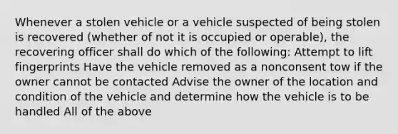 Whenever a stolen vehicle or a vehicle suspected of being stolen is recovered (whether of not it is occupied or operable), the recovering officer shall do which of the following: Attempt to lift fingerprints Have the vehicle removed as a nonconsent tow if the owner cannot be contacted Advise the owner of the location and condition of the vehicle and determine how the vehicle is to be handled All of the above