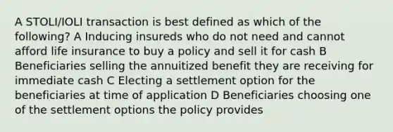 A STOLI/IOLI transaction is best defined as which of the following? A Inducing insureds who do not need and cannot afford life insurance to buy a policy and sell it for cash B Beneficiaries selling the annuitized benefit they are receiving for immediate cash C Electing a settlement option for the beneficiaries at time of application D Beneficiaries choosing one of the settlement options the policy provides