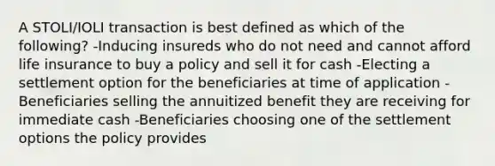 A STOLI/IOLI transaction is best defined as which of the following? -Inducing insureds who do not need and cannot afford life insurance to buy a policy and sell it for cash -Electing a settlement option for the beneficiaries at time of application -Beneficiaries selling the annuitized benefit they are receiving for immediate cash -Beneficiaries choosing one of the settlement options the policy provides