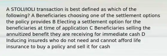 A STOLI/IOLI transaction is best defined as which of the following? A Beneficiaries choosing one of the settlement options the policy provides B Electing a settlement option for the beneficiaries at time of application C Beneficiaries selling the annuitized benefit they are receiving for immediate cash D Inducing insureds who do not need and cannot afford life insurance to buy a policy and sell it for cash