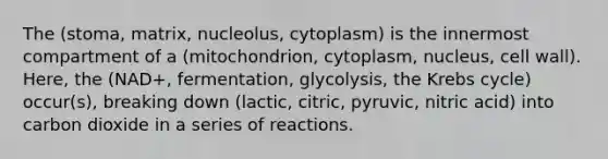 The (stoma, matrix, nucleolus, cytoplasm) is the innermost compartment of a (mitochondrion, cytoplasm, nucleus, cell wall). Here, the (NAD+, fermentation, glycolysis, the Krebs cycle) occur(s), breaking down (lactic, citric, pyruvic, nitric acid) into carbon dioxide in a series of reactions.