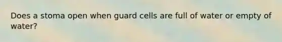 Does a stoma open when guard cells are full of water or empty of water?