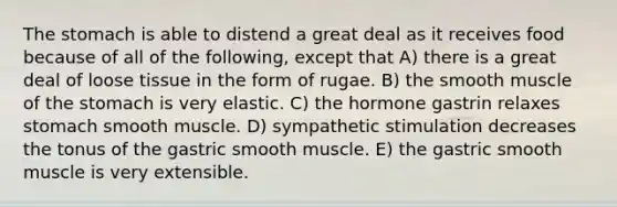 The stomach is able to distend a great deal as it receives food because of all of the following, except that A) there is a great deal of loose tissue in the form of rugae. B) the smooth muscle of the stomach is very elastic. C) the hormone gastrin relaxes stomach smooth muscle. D) sympathetic stimulation decreases the tonus of the gastric smooth muscle. E) the gastric smooth muscle is very extensible.