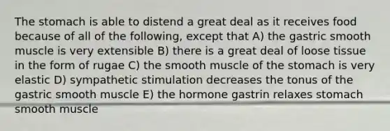 <a href='https://www.questionai.com/knowledge/kLccSGjkt8-the-stomach' class='anchor-knowledge'>the stomach</a> is able to distend a great deal as it receives food because of all of the following, except that A) the gastric smooth muscle is very extensible B) there is a great deal of loose tissue in the form of rugae C) the smooth muscle of the stomach is very elastic D) sympathetic stimulation decreases the tonus of the gastric smooth muscle E) the hormone gastrin relaxes stomach smooth muscle