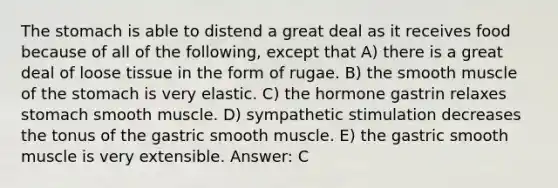 <a href='https://www.questionai.com/knowledge/kLccSGjkt8-the-stomach' class='anchor-knowledge'>the stomach</a> is able to distend a great deal as it receives food because of all of the following, except that A) there is a great deal of loose tissue in the form of rugae. B) the smooth muscle of the stomach is very elastic. C) the hormone gastrin relaxes stomach smooth muscle. D) sympathetic stimulation decreases the tonus of the gastric smooth muscle. E) the gastric smooth muscle is very extensible. Answer: C