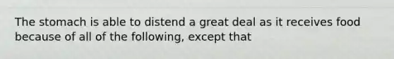 The stomach is able to distend a great deal as it receives food because of all of the following, except that