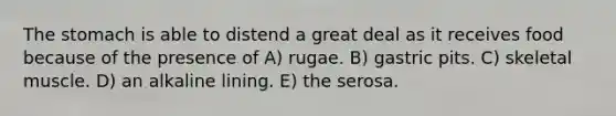 <a href='https://www.questionai.com/knowledge/kLccSGjkt8-the-stomach' class='anchor-knowledge'>the stomach</a> is able to distend a great deal as it receives food because of the presence of A) rugae. B) gastric pits. C) skeletal muscle. D) an alkaline lining. E) the serosa.