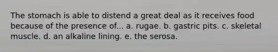 The stomach is able to distend a great deal as it receives food because of the presence of... a. rugae. b. gastric pits. c. skeletal muscle. d. an alkaline lining. e. the serosa.