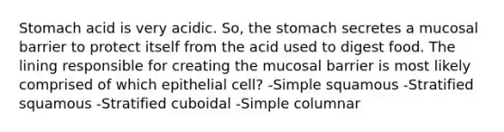 Stomach acid is very acidic. So, the stomach secretes a mucosal barrier to protect itself from the acid used to digest food. The lining responsible for creating the mucosal barrier is most likely comprised of which epithelial cell? -Simple squamous -Stratified squamous -Stratified cuboidal -Simple columnar