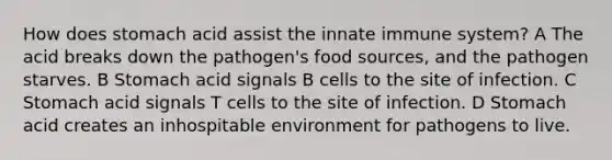 How does stomach acid assist the innate immune system? A The acid breaks down the pathogen's food sources, and the pathogen starves. B Stomach acid signals B cells to the site of infection. C Stomach acid signals T cells to the site of infection. D Stomach acid creates an inhospitable environment for pathogens to live.