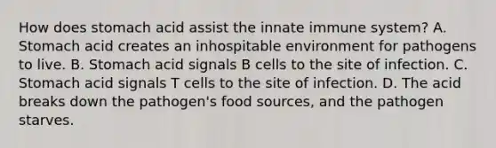 How does stomach acid assist the innate immune system? A. Stomach acid creates an inhospitable environment for pathogens to live. B. Stomach acid signals B cells to the site of infection. C. Stomach acid signals T cells to the site of infection. D. The acid breaks down the pathogen's food sources, and the pathogen starves.