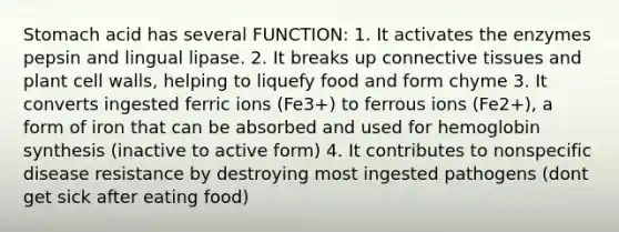 Stomach acid has several FUNCTION: 1. It activates the enzymes pepsin and lingual lipase. 2. It breaks up connective tissues and plant cell walls, helping to liquefy food and form chyme 3. It converts ingested ferric ions (Fe3+) to ferrous ions (Fe2+), a form of iron that can be absorbed and used for hemoglobin synthesis (inactive to active form) 4. It contributes to nonspecific disease resistance by destroying most ingested pathogens (dont get sick after eating food)