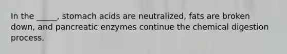 In the _____, stomach acids are neutralized, fats are broken down, and pancreatic enzymes continue the chemical digestion process.