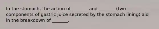 In the stomach, the action of _______ and _______ (two components of gastric juice secreted by the stomach lining) aid in the breakdown of _______.