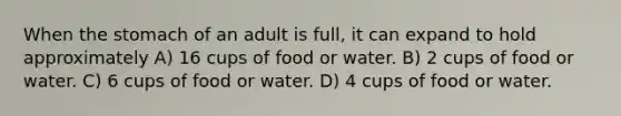 When the stomach of an adult is full, it can expand to hold approximately A) 16 cups of food or water. B) 2 cups of food or water. C) 6 cups of food or water. D) 4 cups of food or water.