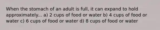 When the stomach of an adult is full, it can expand to hold approximately... a) 2 cups of food or water b) 4 cups of food or water c) 6 cups of food or water d) 8 cups of food or water