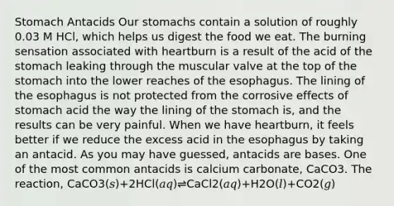 Stomach Antacids Our stomachs contain a solution of roughly 0.03 M HCl, which helps us digest the food we eat. The burning sensation associated with heartburn is a result of the acid of <a href='https://www.questionai.com/knowledge/kLccSGjkt8-the-stomach' class='anchor-knowledge'>the stomach</a> leaking through the muscular valve at the top of the stomach into the lower reaches of <a href='https://www.questionai.com/knowledge/kSjVhaa9qF-the-esophagus' class='anchor-knowledge'>the esophagus</a>. The lining of the esophagus is not protected from the corrosive effects of stomach acid the way the lining of the stomach is, and the results can be very painful. When we have heartburn, it feels better if we reduce the excess acid in the esophagus by taking an antacid. As you may have guessed, antacids are bases. One of the most common antacids is calcium carbonate, CaCO3. The reaction, CaCO3(𝑠)+2HCl(𝑎𝑞)⇌CaCl2(𝑎𝑞)+H2O(𝑙)+CO2(𝑔)