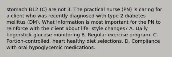 stomach B12 (C) are not 3. The practical nurse (PN) is caring for a client who was recently diagnosed with type 2 diabetes mellitus (DM). What information is most important for the PN to reinforce with the client about life- style changes? A. Daily fingerstick glucose monitoring B. Regular exercise program. C. Portion-controlled, heart healthy diet selections. D. Compliance with oral hypoglycemic medications.