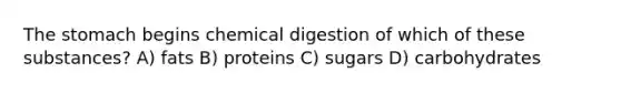 The stomach begins chemical digestion of which of these substances? A) fats B) proteins C) sugars D) carbohydrates