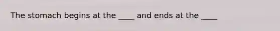 The stomach begins at the ____ and ends at the ____