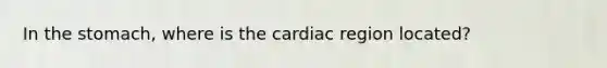 In the stomach, where is the cardiac region located?