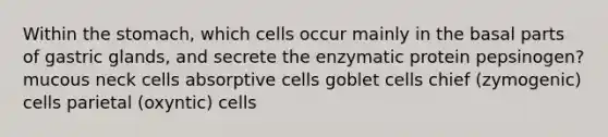 Within the stomach, which cells occur mainly in the basal parts of gastric glands, and secrete the enzymatic protein pepsinogen? mucous neck cells absorptive cells goblet cells chief (zymogenic) cells parietal (oxyntic) cells