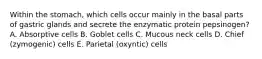 Within the stomach, which cells occur mainly in the basal parts of gastric glands and secrete the enzymatic protein pepsinogen? A. Absorptive cells B. Goblet cells C. Mucous neck cells D. Chief (zymogenic) cells E. Parietal (oxyntic) cells